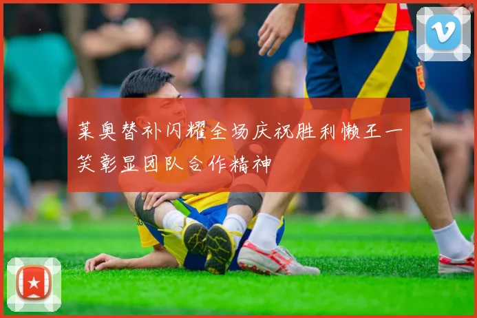 莱奥替补闪耀全场庆祝胜利懒王一笑彰显团队合作精神