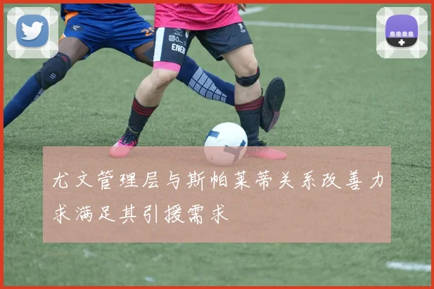 尤文管理层与斯帕莱蒂关系改善力求满足其引援需求