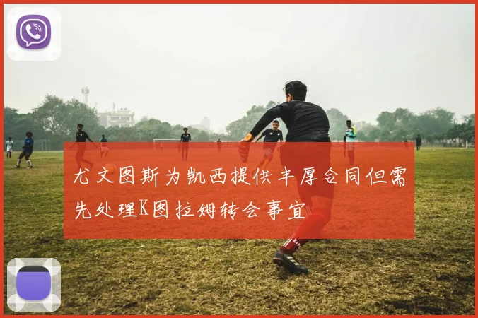 尤文图斯为凯西提供丰厚合同但需先处理K图拉姆转会事宜
