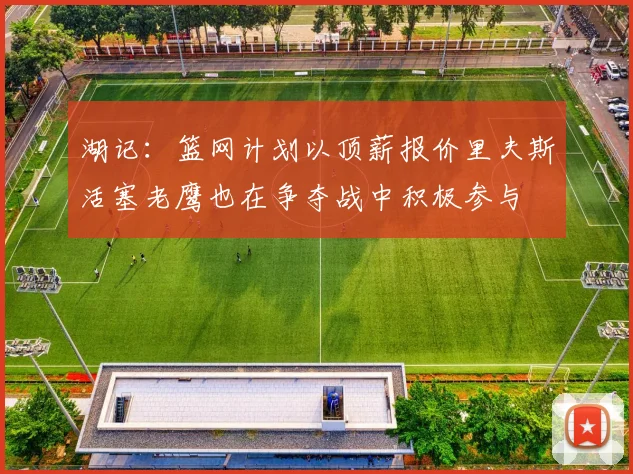 湖记：篮网计划以顶薪报价里夫斯活塞老鹰也在争夺战中积极参与