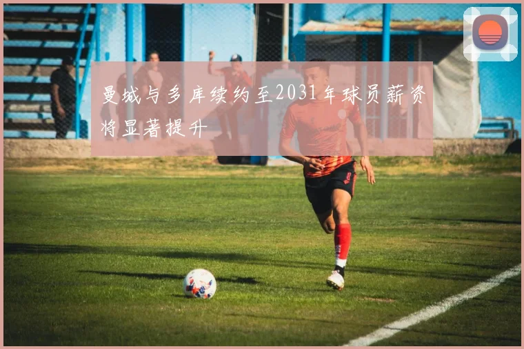 曼城与多库续约至2031年球员薪资将显著提升