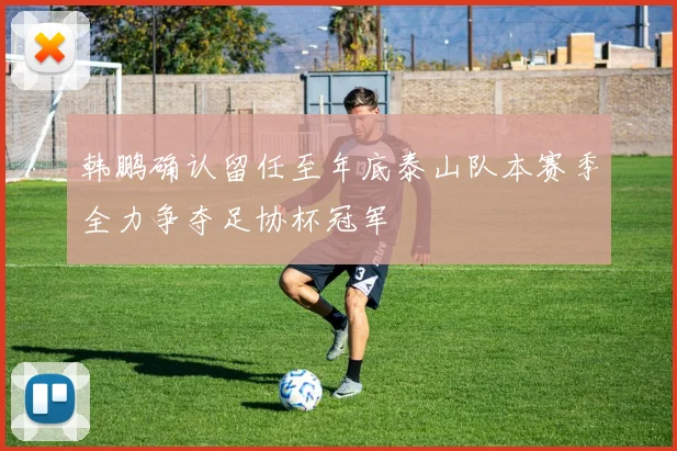 韩鹏确认留任至年底泰山队本赛季全力争夺足协杯冠军