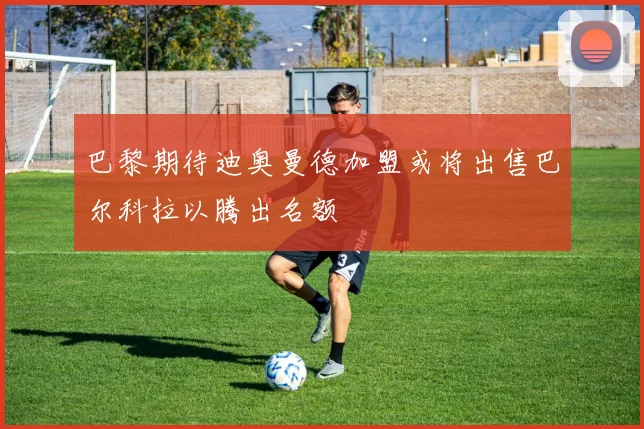 巴黎期待迪奥曼德加盟或将出售巴尔科拉以腾出名额
