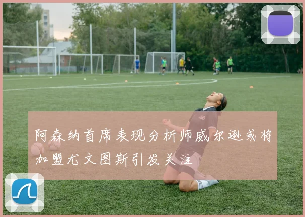 阿森纳首席表现分析师威尔逊或将加盟尤文图斯引发关注