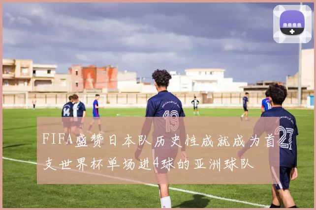 FIFA盛赞日本队历史性成就成为首支世界杯单场进4球的亚洲球队