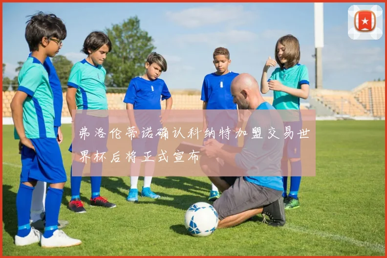 弗洛伦蒂诺确认科纳特加盟交易世界杯后将正式宣布