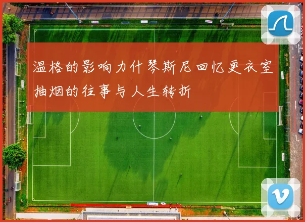 温格的影响力什琴斯尼回忆更衣室抽烟的往事与人生转折
