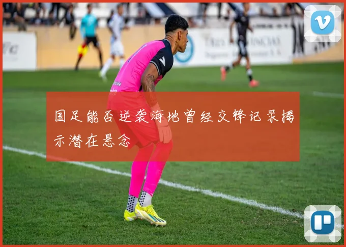 国足能否逆袭海地曾经交锋记录揭示潜在悬念