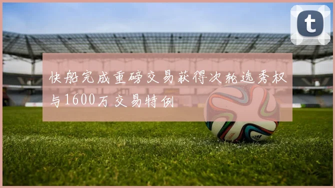 快船完成重磅交易获得次轮选秀权与1600万交易特例