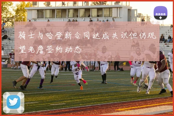骑士与哈登新合同达成共识但仍观望老詹签约动态