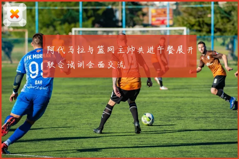 阿代马拉与篮网主帅共进午餐展开联合试训会面交流